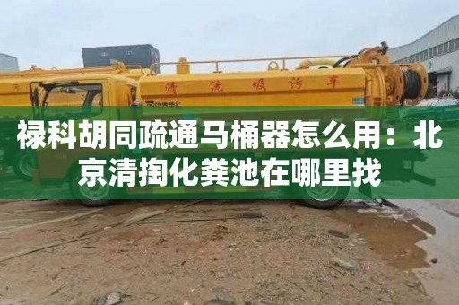 禄科胡同疏通马桶器怎么用：北京清掏化粪池在哪里找