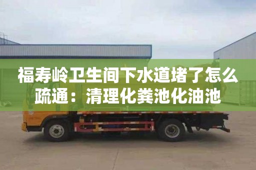 福寿岭卫生间下水道堵了怎么疏通：清理化粪池化油池