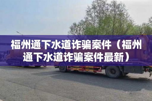 福州通下水道诈骗案件（福州通下水道诈骗案件最新）