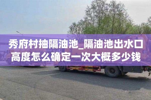 秀府村抽隔油池_隔油池出水口高度怎么确定一次大概多少钱