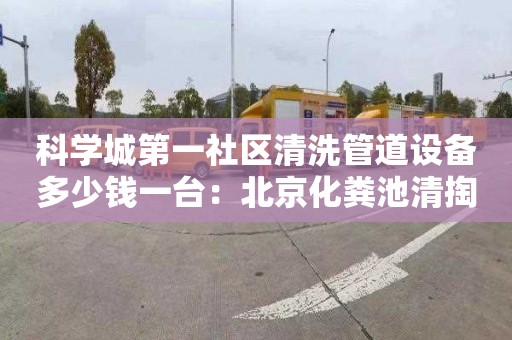 科学城第一社区清洗管道设备多少钱一台：北京化粪池清掏多少钱一车