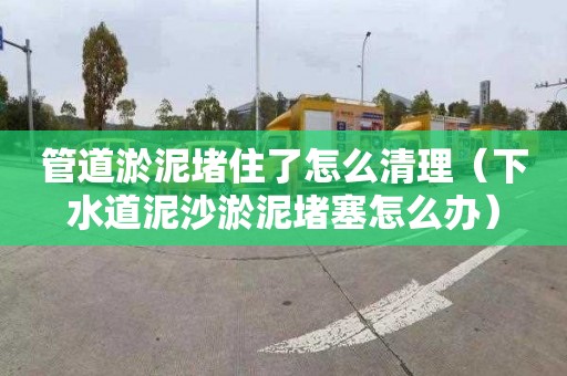 管道淤泥堵住了怎么清理（下水道泥沙淤泥堵塞怎么办）