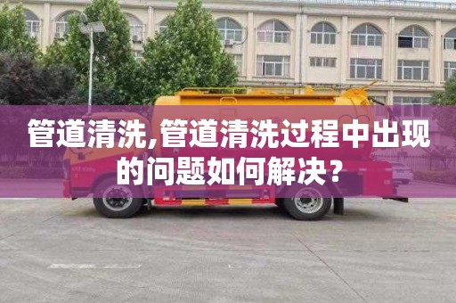 管道清洗,管道清洗过程中出现的问题如何解决？