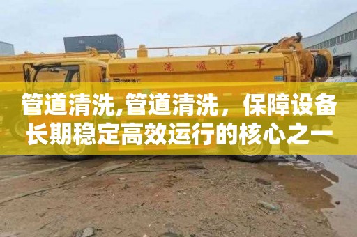 管道清洗,管道清洗，保障设备长期稳定高效运行的核心之一