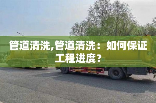 管道清洗,管道清洗：如何保证工程进度？
