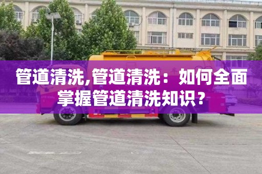 管道清洗,管道清洗：如何全面掌握管道清洗知识？