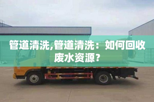 管道清洗,管道清洗：如何回收废水资源？
