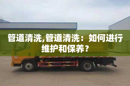 管道清洗,管道清洗：如何进行维护和保养？