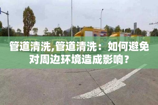 管道清洗,管道清洗：如何避免对周边环境造成影响？