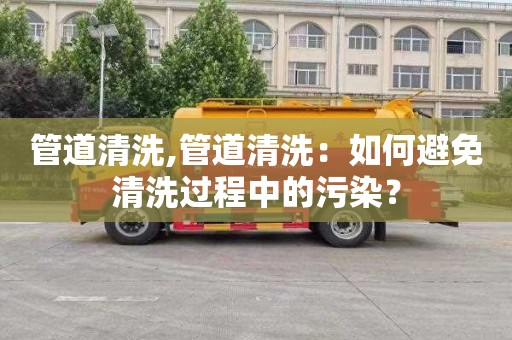 管道清洗,管道清洗：如何避免清洗过程中的污染？