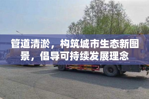 管道清淤，构筑城市生态新图景，倡导可持续发展理念