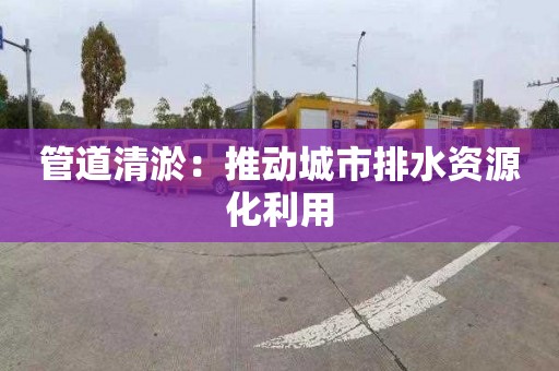 管道清淤：推动城市排水资源化利用