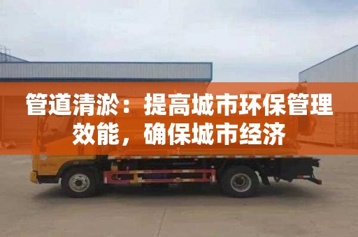 管道清淤：提高城市环保管理效能，确保城市经济