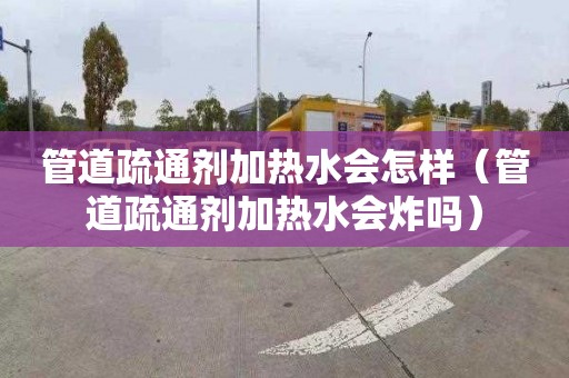 管道疏通剂加热水会怎样（管道疏通剂加热水会炸吗）