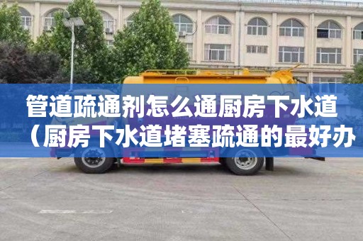 管道疏通剂怎么通厨房下水道（厨房下水道堵塞疏通的最好办）