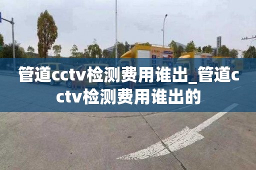 管道cctv检测费用谁出_管道cctv检测费用谁出的