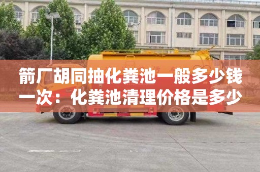 箭厂胡同抽化粪池一般多少钱一次：化粪池清理价格是多少