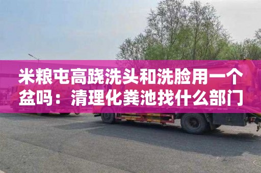 米粮屯高跷洗头和洗脸用一个盆吗：清理化粪池找什么部门
