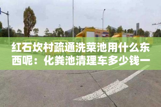 红石坎村疏通洗菜池用什么东西呢：化粪池清理车多少钱一辆