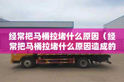 经常把马桶拉堵什么原因（经常把马桶拉堵什么原因造成的）