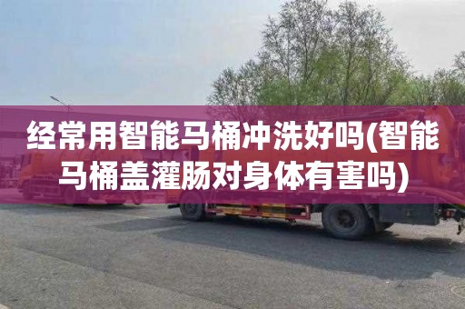 经常用智能马桶冲洗好吗(智能马桶盖灌肠对身体有害吗)