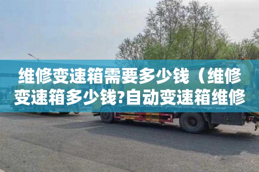 维修变速箱需要多少钱（维修变速箱多少钱?自动变速箱维修费用?）