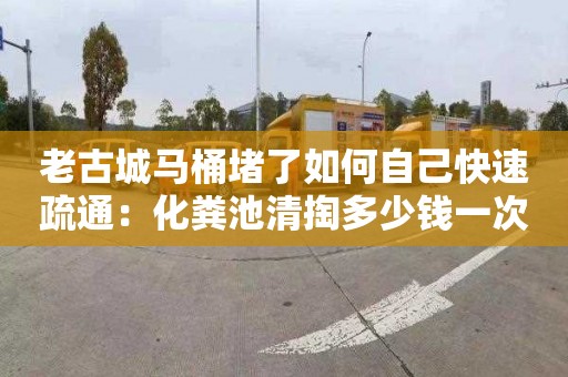 老古城马桶堵了如何自己快速疏通：化粪池清掏多少钱一次