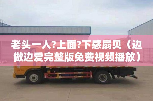 老头一人?上面?下感扇贝（边做边爱完整版免费视频播放）