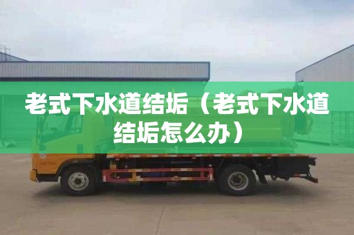 老式下水道结垢（老式下水道结垢怎么办）