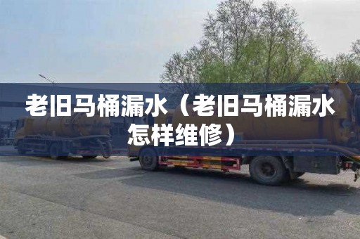 老旧马桶漏水（老旧马桶漏水怎样维修）
