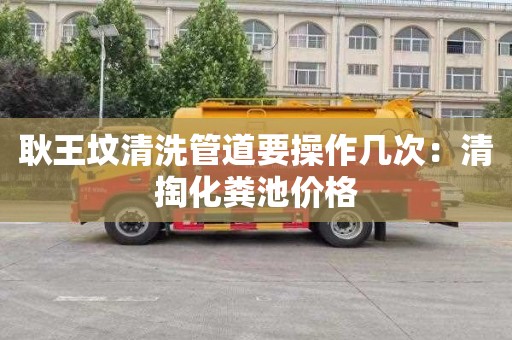 耿王坟清洗管道要操作几次：清掏化粪池价格