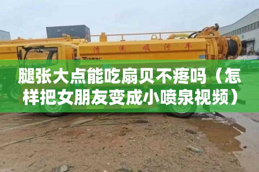 腿张大点能吃扇贝不疼吗（怎样把女朋友变成小喷泉视频）