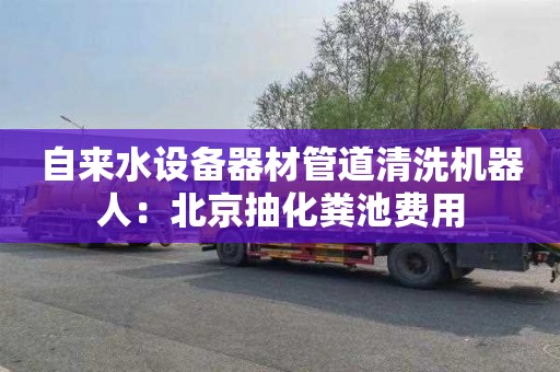 自来水设备器材管道清洗机器人：北京抽化粪池费用