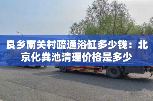 良乡南关村疏通浴缸多少钱：北京化粪池清理价格是多少
