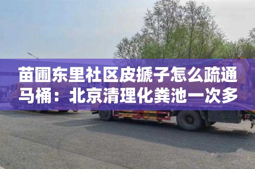 苗圃东里社区皮搋子怎么疏通马桶：北京清理化粪池一次多少钱