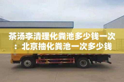 茶汤李清理化粪池多少钱一次：北京抽化粪池一次多少钱