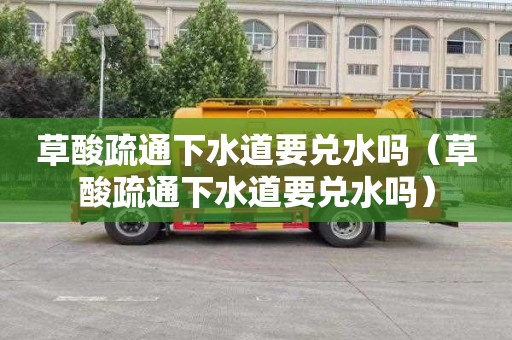 草酸疏通下水道要兑水吗（草酸疏通下水道要兑水吗）