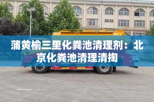 蒲黄榆三里化粪池清理剂：北京化粪池清理清掏