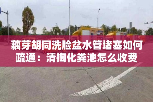 藕芽胡同洗脸盆水管堵塞如何疏通：清掏化粪池怎么收费