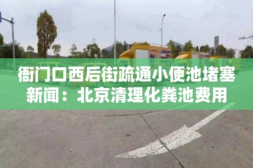 衙门口西后街疏通小便池堵塞新闻：北京清理化粪池费用