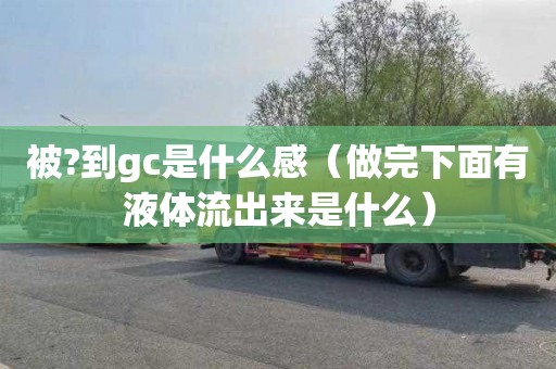 被?到gc是什么感（做完下面有液体流出来是什么）