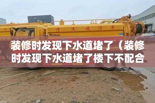 装修时发现下水道堵了（装修时发现下水道堵了楼下不配合怎么办）