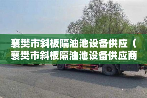 襄樊市斜板隔油池设备供应（襄樊市斜板隔油池设备供应商）