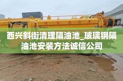 西兴斜街清理隔油池_玻璃钢隔油池安装方法诚信公司