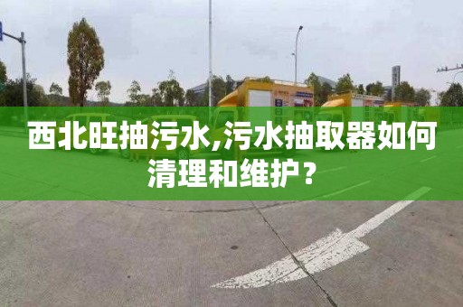 西北旺抽污水,污水抽取器如何清理和维护？