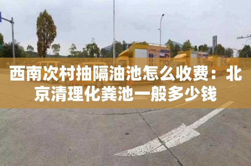 西南次村抽隔油池怎么收费：北京清理化粪池一般多少钱