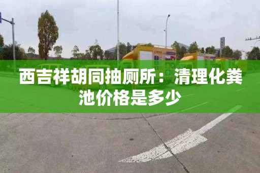 西吉祥胡同抽厕所：清理化粪池价格是多少