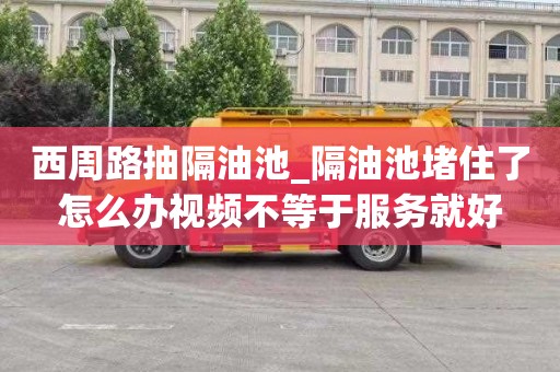 西周路抽隔油池_隔油池堵住了怎么办视频不等于服务就好