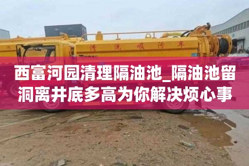 西富河园清理隔油池_隔油池留洞离井底多高为你解决烦心事
