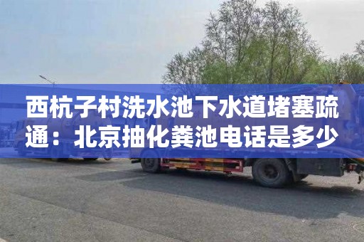西杭子村洗水池下水道堵塞疏通：北京抽化粪池电话是多少